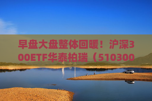 早盘大盘整体回暖！沪深300ETF华泰柏瑞（510300）、A500ETF华泰柏瑞(563360)助力把握市场修复机遇