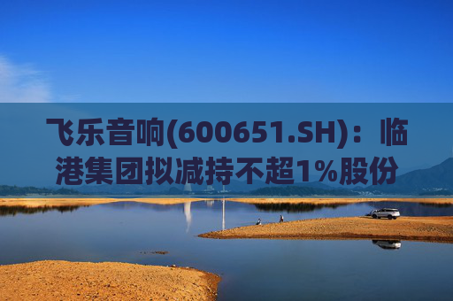 飞乐音响(600651.SH)：临港集团拟减持不超1%股份