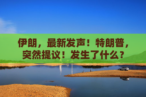 伊朗，最新发声！特朗普，突然提议！发生了什么？