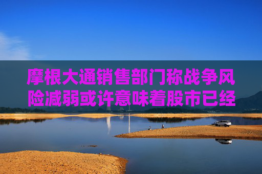 摩根大通销售部门称战争风险减弱或许意味着股市已经见底