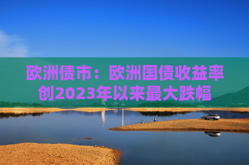 欧洲债市：欧洲国债收益率创2023年以来最大跌幅