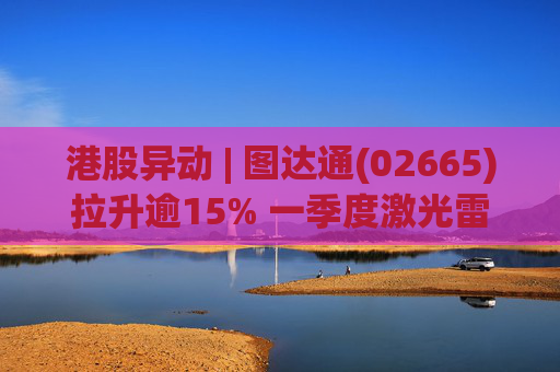 港股异动 | 图达通(02665)拉升逾15% 一季度激光雷达总出货量同比增长约340% 去年公司毛利显著增长