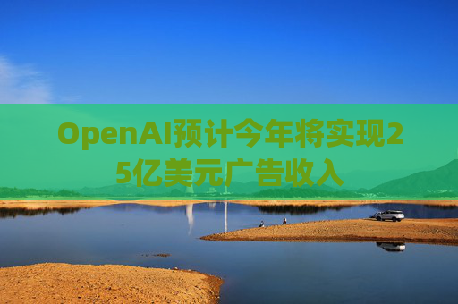 OpenAI预计今年将实现25亿美元广告收入