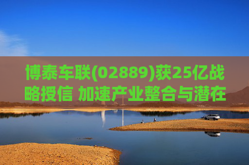 博泰车联(02889)获25亿战略授信 加速产业整合与潜在并购布局