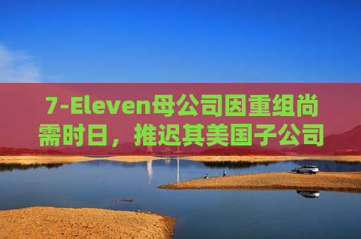 7-Eleven母公司因重组尚需时日，推迟其美国子公司IPO上市