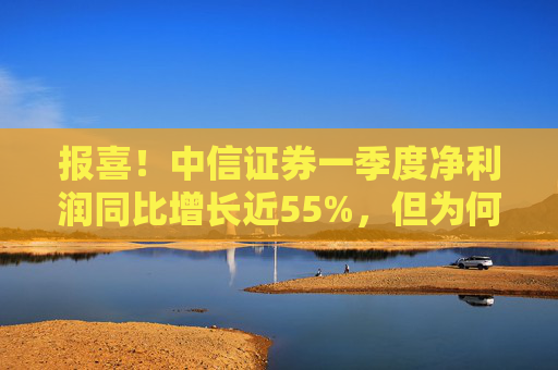 报喜！中信证券一季度净利润同比增长近55%，但为何开年来股价却持续走低？