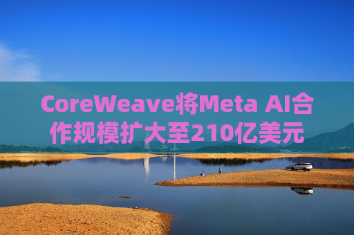 CoreWeave将Meta AI合作规模扩大至210亿美元