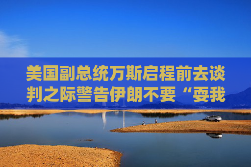 美国副总统万斯启程前去谈判之际警告伊朗不要“耍我们”