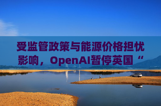 受监管政策与能源价格担忧影响，OpenAI暂停英国“星门”项目