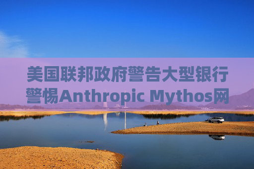 美国联邦政府警告大型银行警惕Anthropic Mythos网络威胁