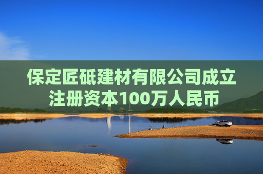 保定匠砥建材有限公司成立 注册资本100万人民币