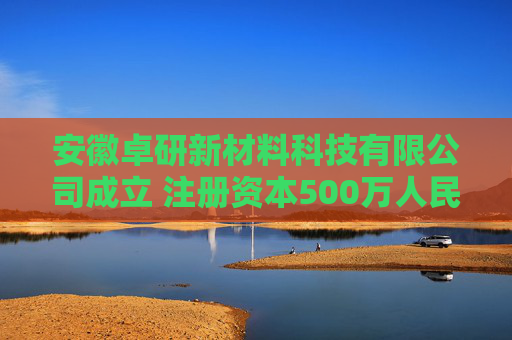 安徽卓研新材料科技有限公司成立 注册资本500万人民币