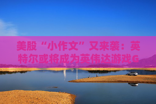 美股“小作文”又来袭：英特尔或将成为英伟达游戏GPU代工厂  第1张