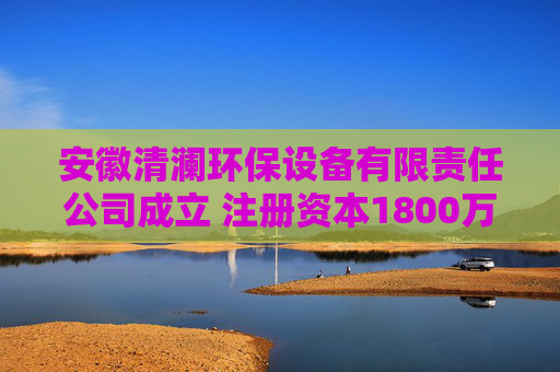 安徽清澜环保设备有限责任公司成立 注册资本1800万人民币