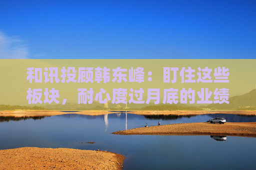 和讯投顾韩东峰：盯住这些板块，耐心度过月底的业绩期  第1张