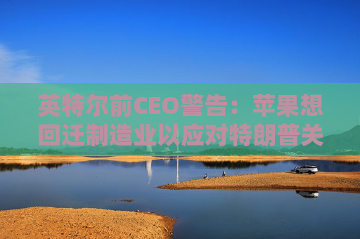 英特尔前CEO警告：苹果想回迁制造业以应对特朗普关税太难了