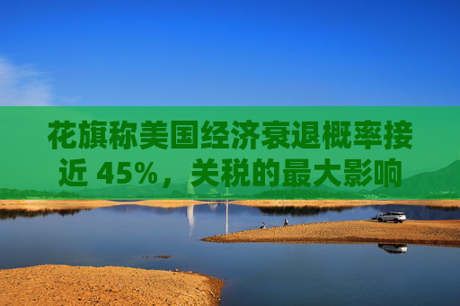 花旗称美国经济衰退概率接近 45%，关税的最大影响将在下半年显现