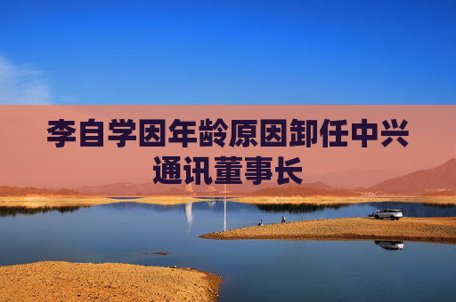 李自学因年龄原因卸任中兴通讯董事长  第1张