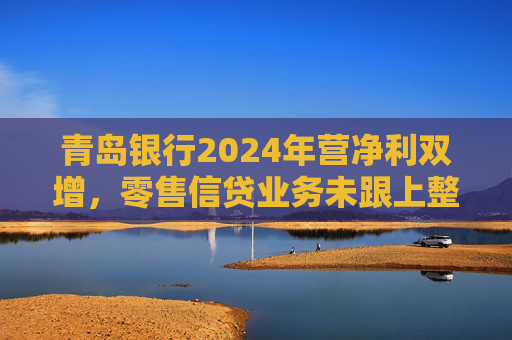 青岛银行2024年营净利双增，零售信贷业务未跟上整体步伐