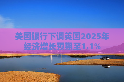 美国银行下调英国2025年经济增长预期至1.1%