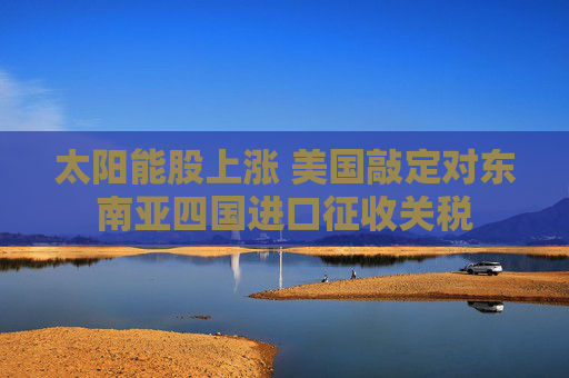 太阳能股上涨 美国敲定对东南亚四国进口征收关税