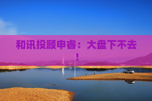 和讯投顾申睿：大盘下不去！