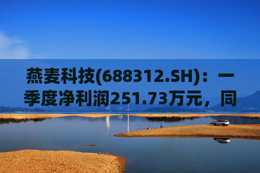 燕麦科技(688312.SH)：一季度净利润251.73万元，同比下降69.72%