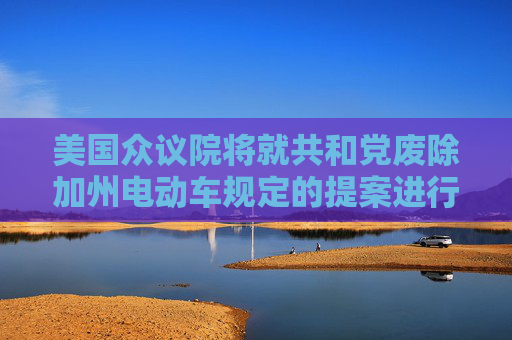 美国众议院将就共和党废除加州电动车规定的提案进行投票