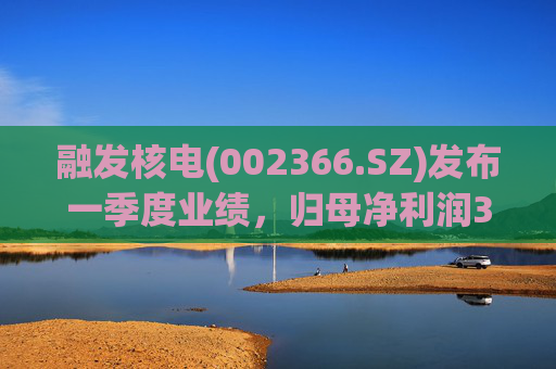 融发核电(002366.SZ)发布一季度业绩，归母净利润311.29万元，同比增长307.80%  第1张