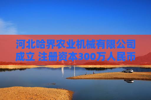 河北哈界农业机械有限公司成立 注册资本300万人民币