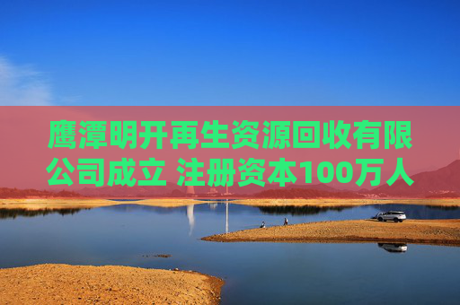 鹰潭明开再生资源回收有限公司成立 注册资本100万人民币