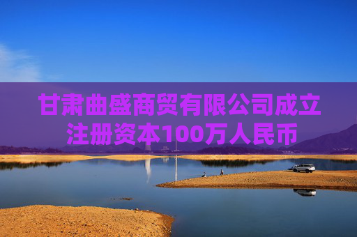 甘肃曲盛商贸有限公司成立 注册资本100万人民币