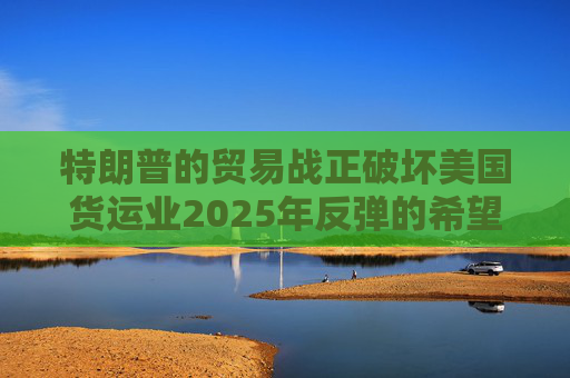 特朗普的贸易战正破坏美国货运业2025年反弹的希望