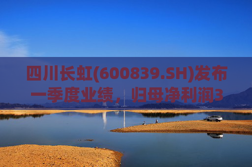 四川长虹(600839.SH)发布一季度业绩，归母净利润3.45亿元，同比增长96.68%  第1张