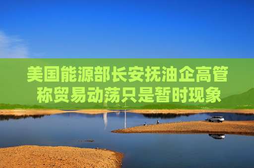 美国能源部长安抚油企高管 称贸易动荡只是暂时现象