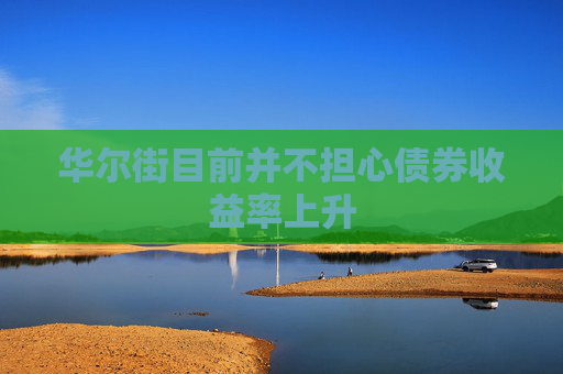 华尔街目前并不担心债券收益率上升