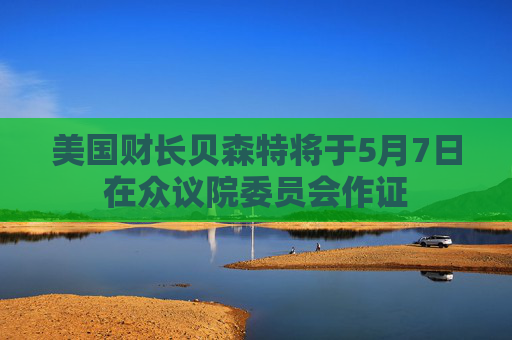 美国财长贝森特将于5月7日在众议院委员会作证