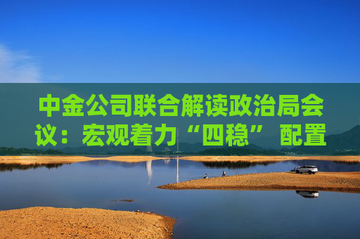 中金公司联合解读政治局会议：宏观着力“四稳” 配置上沿三主线布局