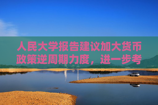 人民大学报告建议加大货币政策逆周期力度，进一步考虑降低准备金、加强货币政策沟通