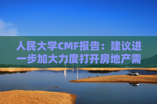 人民大学CMF报告：建议进一步加大力度打开房地产需求端限制性政策