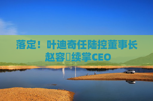 落定！叶迪奇任陆控董事长 赵容奭续掌CEO
