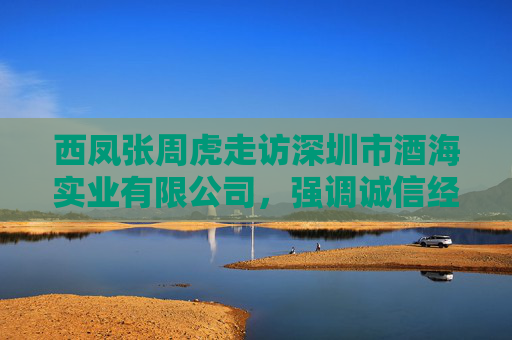 西凤张周虎走访深圳市酒海实业有限公司，强调诚信经营是企业发展的根本