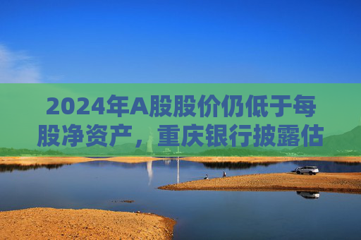 2024年A股股价仍低于每股净资产，重庆银行披露估值提升计划