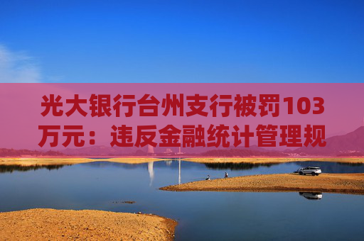 光大银行台州支行被罚103万元：违反金融统计管理规定，违反反假货币业务管理规定等