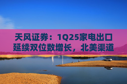 天风证券：1Q25家电出口延续双位数增长，北美渠道补库夯实出口基本面  第1张