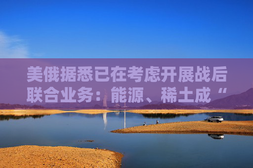 美俄据悉已在考虑开展战后联合业务：能源、稀土成“橄榄枝”！  第1张