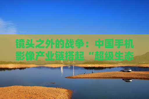 镜头之外的战争：中国手机影像产业链搭起“超级生态”  第1张