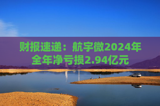 财报速递：航宇微2024年全年净亏损2.94亿元