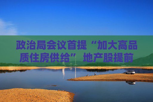 政治局会议首提“加大高品质住房供给” 地产股提前上涨 土拍释放回暖信号