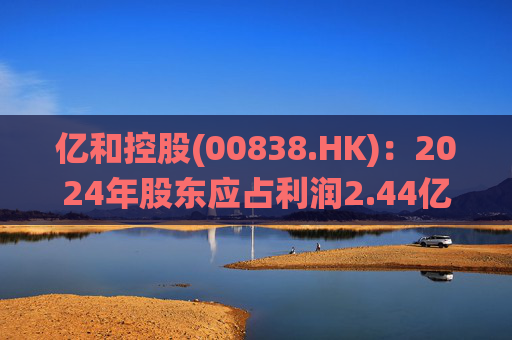 亿和控股(00838.HK)：2024年股东应占利润2.44亿港元 末期息每股2港仙  第1张